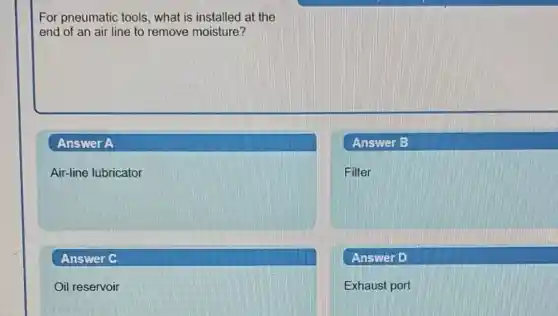 For pneumatic tools, what is installed at the
end of an air line to remove moisture?
Answer A
Air-line lubricator
Answer B
Filter
Answer D
Exhaust port
Answer C
Oil reservoir