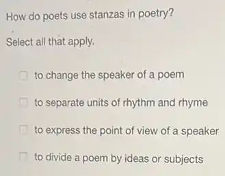 How do poets use stanzas in poetry?
Select all that apply.
to change the speaker of a poem
to separate units of rhythm and rhyme
to express the point of view of a speaker
to divide a poem by ideas or subjects