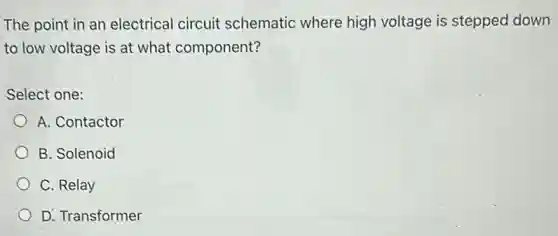 The point in an electrical circuit schematic where high voltage is stepped down
to low voltage is at what component?
Select one:
A. Contactor
B. Solenoid
C. Relay
D. Transformer