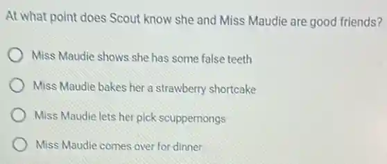 At what point does Scout know she and Miss Maudie are good friends?
Miss Maudie shows she has some false teeth
Miss Maudie bakes her a strawberry shortcake
Miss Maudie lets her pick scuppernongs
Miss Maudie comes over for dinner