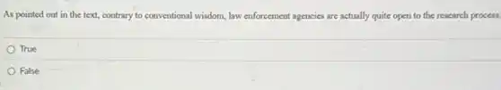 As pointed out in the text, contrary to conventional wisdom, law enforcement agencies are actually quite open to the research process.
True
False