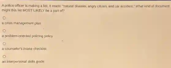 A police officer is making a list. It reads: "natural disaster, angry citizen,and car accident." What kind of document
might this list MOST LIKELY be a part of?
a crisis management plan
a problem-oriented policing policy
a counselor's intake checklist
an interpersonal skills guide