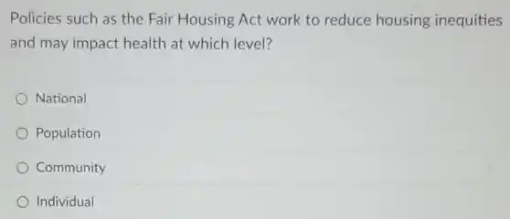 Policies such as the Fair Housing Act work to reduce housing inequities
and may impact health at which level?
National
Population
Community
Individual