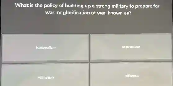 What is the policy of building up a strong military to prepare for
war, or glorification of war, known as?
Nationalism
Imperialism
Militarism
Alliances