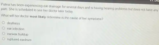 Polina has been experiencing ear drainage for several days and is having hearing problems but does not have any
pain. She is scheduled to see her doctor later today
What will her doctor most likely determine is the cause of her symptoms?
deafness
ear infection
earwax buildup
ruptured eardrum
