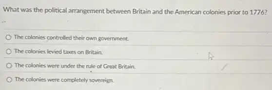 What was the political arrangement between Britain and the American colonies prior to 1776?
The colonies controlled their own government.
The colonies levied taxes on Britain.
The colonies were under the rule of Great Britain.
The colonies were completely sovereign.