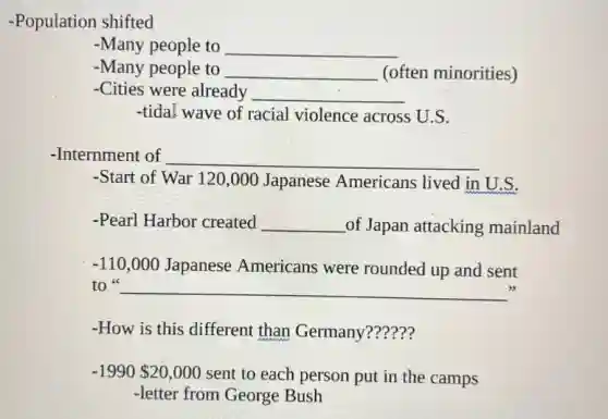 -Population shifted
-Many people to __
-Many people to __ (often minorities)
-Cities were already __
-tida! wave of racial violence across U.S.
-Internment of __
-Start of War 120 ,000 Japanese Americans lived in U.S.
-Pearl Harbor created __ of Japan attacking mainland
-110,000 Japanese Americans were rounded up and sent
to __
-How is this different than Germany??????
-1990 20,000 sent to each person put in the camps
-letter from George Bush