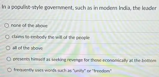 In a populist-style government, such as in modern India, the leader
none of the above
claims to embody the will of the people
all of the above
presents himself as seeking revenge for those economically at the bottom
frequently uses words such as "unity" or "freedom"