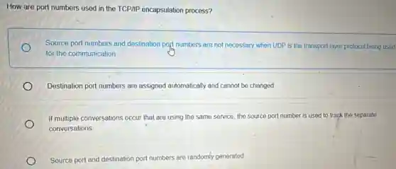 How are port numbers used in the TCP/IP encapsulation process?
Source port numbers and destination port numbers are not necessary when UDP is the transport layer protocol being used
for the communication.
Destination port numbers are assigned automatically and cannot be changed.
If multiple conversations occur that are using the same service, the source port number is used to track the separate
conversations.
Source port and destination port numbers are randomly generated