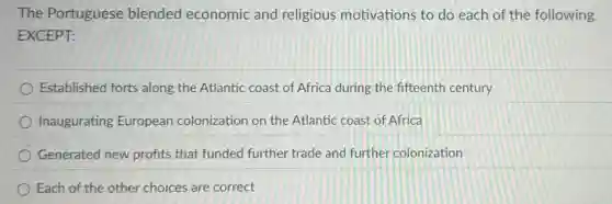 The Portuguese blended economic and religious motivations to do each of the following
EXCEPT:
Established forts along the Atlantic coast of Africa during the fifteenth century
Inaugurating European colonization on the Atlantic coast of Africa
Generated new profits that funded further trade and furthe colonization
Each of the other choices are correct
