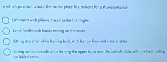 In which position would the nurse place the patient for a thoracentesis?
Lithotomy with pillows placed under the thighs
Semi-Fowler with hands resting on the knees
Sitting in a chair while leaning back, with feet on floor and arms at sides
Sitting on the bedside while leaning the upper torso over the bedside table, with the head resting
on folded arms