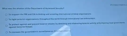 POSSIBL Epoin ITS 4
What was the mission of the Department of Homeland Security?
To support the FB and CLA in finding and arresting international criminal organizations.
To fight terrorist organizations throughout the world through international law enforcement.
To protect against and prevent terrorist attacks by detecting and eliminating terrorist activity and preparing local governments
against terrorist threats.
To increase the government's surveillance on American elizens