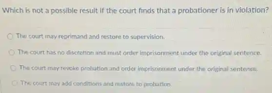 Which is not a possible result if the court finds that a probationer is in violation?
The court may reprimand and restore to supervision.
The court has no discretion and must order imprisonment under the original sentence.
The court may revoke probation and order imprisonment under the original sentence.
The court may add conditions and restore to probation.