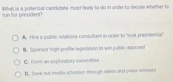 What is a potential candidate most likely to do in order to decide whether to
run for president?
A. Hire a public relations consultant in order to "look presidential
B. Sponsor high-profile legislation to win public approval
C. Form an exploratory committee
D. Seek out media attention through rallies and press releases