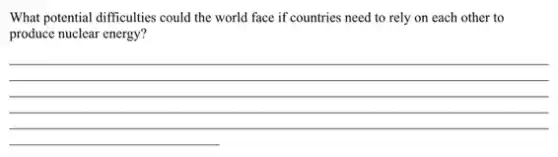 What potential difficulties could the world face if countries need to rely on each other to
produce nuclear energy?
__