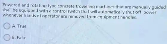 Powered and rotating type concrete troweling machines that are manually guided
shall be equipped with a control switch that will automatically shut off power
whenever hands of operator are removed from equipment handles.
A. True
B. False