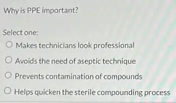 Why is PPE important?
Select one:
Makes technicians look professional
Avoids the need of aseptic technique
Prevents contamination of compounds
Helps quicken the sterile compounding process