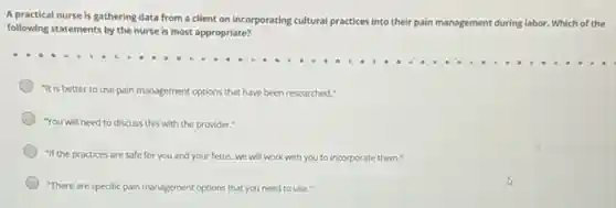 A practical nurse is gathering data from a client on incorporating cultural practices into their
pain management during g labor. Which of the
following statements by the nurse is most appropriate?
"It is better to use pain management options that have been researched."
"You will need to discuss this with the provider:"
"If the practices are safe for you and your fetus, we will work with you to incorporate them."
"There are specific pain management options that you need to use."