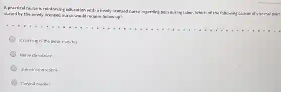 A practical nurse is reinforcing education with a newly licensed nurse regarding pain during labor. Which
of the following causes of visceral pain stated by the newly licensed nurse would require follow up?
Stretching of the pelvic muscles
Nerve stimulation
Uterine contractions
Cervical dilation