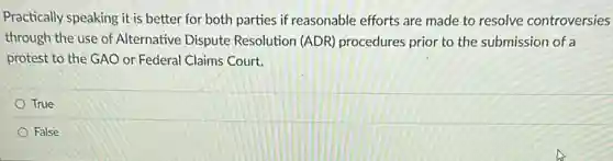 Practically speaking it is better for both parties if reasonable efforts are made to resolve controversies
through the use of Alternative Dispute Resolution (ADR) procedures prior to the submission of a
protest to the GAO or Federal Claims Court.
True
False