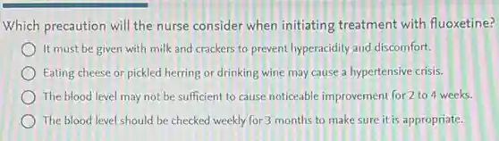 Which precaution will the nurse consider when initiating treatment with fluoxetine?
It must be given with milk and crackers to prevent hyperacidity and discomfort.
Eating cheese or pickled herring or drinking wine may cause a hypertensive crisis.
The blood level may not be sufficient to cause noticeable improvement for 2 to 4 weeks.
The blood level should be checked weekly for 3 months to make sure it is appropriate.