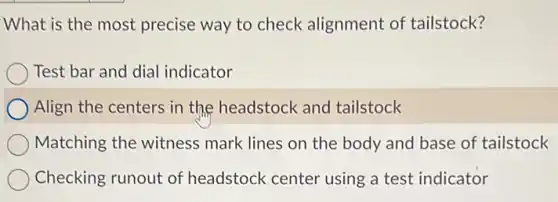 What is the most precise way to check alignment of tailstock?
Test bar and dial indicator
Align the centers in the headstock and tailstock
Matching the witness mark lines on the body and base of tailstock
Checking runout of headstock center using a test indicator