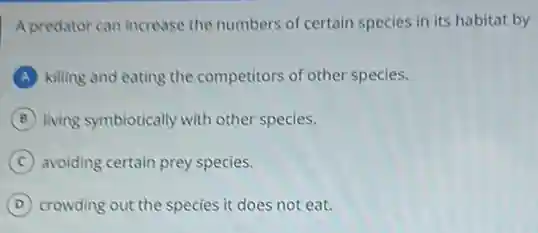 A predator can increase the numbers of certain species in its habitat by
A killing and eating the competitors of other species.
B living symbiotically with other species.
C avoiding certain prey species.
D crowding out the species it does not eat.