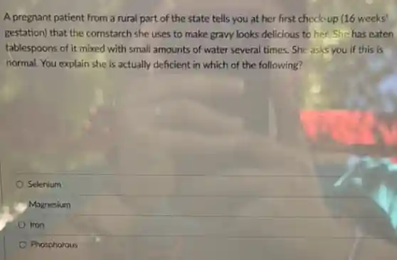 A pregnant patient from a rural part of the state tells you at her first check-up (16 weeks'
gestation) that the cornstarch she uses to make gravy looks delicious to her. She has eaten
tablespoons of it mixed with small amounts of water several times. She asks you if this is
normal. You explain she is actually deficient in which of the following?
Selenium
Magnesium
Iron
Phosphorous