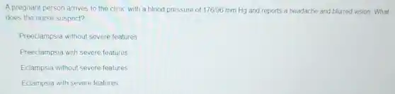 A pregnant person arrives to the clinic with a blood pressure of 176/96 mm Hg and reports a headache and blurred vision What
does the nurse suspect?
Preeclampsia without severe features
Preeclampsia with severe features
Eclampsia without severe features
Eclampsia with severe features