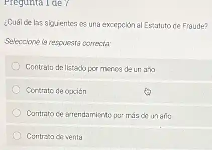 Pregunta 1 de 7
¿Cuál de las siguientes es una excepción al Estatuto de Fraude?
Seleccione la respuesta correcta:
Contrato de listado por menos de un año
Contrato de opción
Contrato de arrendamiento por más de un año
Contrato de venta
