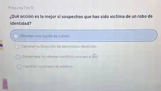 Pregunta 7 de 10
¿Qué acción es la mejor si sospechas que has sido víctima de un robo de
identidad?
Obtener una casilla de correo
Cambiar tu dirección de electrónico domicilio
Comprobar tu informe crediticio una vez al arlo
Cambiar tu número de teléfono