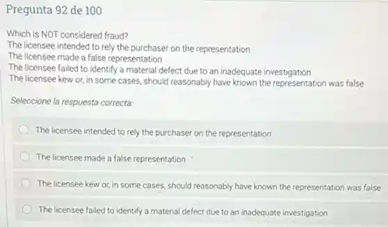 Pregunta 92 de 100
Which is NOT considered fraud?
The licensee intended to rely the purchaser on the representation
The licensee made a false representation
The licensee failed to identify a material defect due to an inadequate investigation
The licensee kew or in some cases, should reasonably have known the representation was false
Seleccione la respuesta correcta.
The licensee intended to rely the purchaser on the representation
The licensee made a false representation
The licensee kew or in some cases, should reasonably have known the representation was false
The licensee failed to identify a material defect due to an inadequate investigation