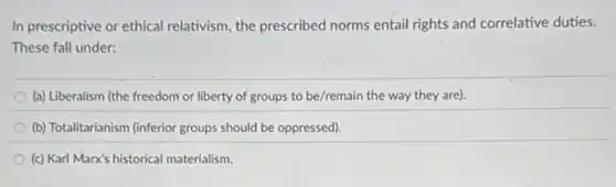 In prescriptive or ethical relativism, the prescribed norms entail rights and correlative duties.
These fall under:
(a) Liberalism (the freedom or liberty of groups to be/remain the way they are).
(b) Totalitarianism (inferior groups should be oppressed).
(c) Karl Marx's historical materialism.