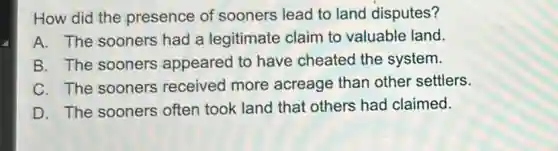 How did the presence of sooners lead to land disputes?
A. The sooners had a legitimate claim to valuable land.
B. The sooners appeared to have cheated the system.
C. The sooners received more acreage than other settlers.
D. The sooners often took land that others had claimed.