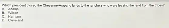 Which president closed the Cheyenne-Arapaho lands to the ranchers who were leasing the land from the tribes?
A. Adams
B. Wilson
C. Harrison
D. Cleveland
