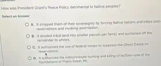 How was President Grant's Peace Policy detrimental to Native peoples?
Select an Answer
A. It stripped them of their sovereignty by forcing Native nations and tribes onto
reservations and invoking assimilation.
B. It divided tribal land into smaller parcels per family and auctioned off the
remainder to whites.
C. It authorized the use of federal troops to suppress the Ghost Dance on
reservations.
D. It authorized the indiscriminate hunting and killing of buffalo-one of the
foundations of Plains Indian life.