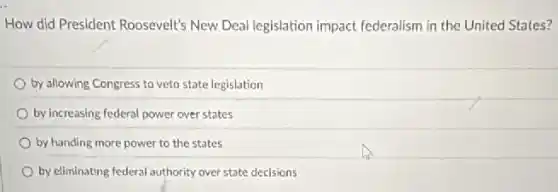 How did President Roosevelt's New Deal legislation impact federalism in the United States?
by allowing Congress to veto state legislation
by increasing federal power over states
by handing more power to the states
by eliminating federal authority over state decisions