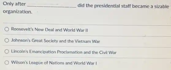 Only after __ did the presidential staff became a sizable
organization.
Roosevelt's New Deal and World War II
Johnson's Great Society and the Vietnam War
Lincoln's Emancipation Proclamation and the Civi War
Wilson's League of Nations and World War I