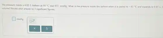 The pressure inside a 4.85 L balloon at 44^circ C was 453. mmHg. What is the pressure inside the balloon when it is cooled to -45^circ C and expands to 9.65 Lin
volume? Round your answer to 3 significant figures.
square mmHg