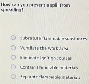 How can you prevent a spill from
spreading?
Substitute flammable substances
Ventilate the work area
Eliminate ignition sources
Contain flammable materials
Separate flammable materials
