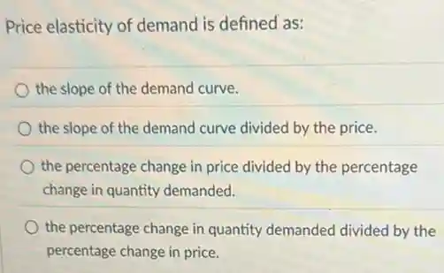 Price elasticity of demand is defined as:
the slope of the demand curve.
the slope of the demand curve divided by the price.
the percentage change in price divided by the percentage
change in quantity demanded.
the percentage change in quantity demanded divided by the
percentage change in price.