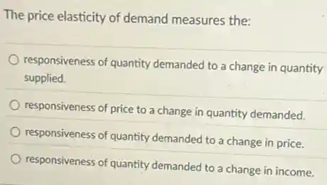 The price elasticity of demand measures the:
responsiveness of quantity demanded to a change in quantity
supplied.
responsiveness of price to a change in quantity demanded.
responsiveness of quantity demanded to a change in price.
responsiveness of quantity demanded to a change in income.