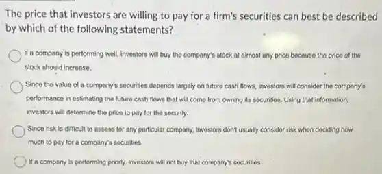 The price that investors are willing to pay for a firm's securities can best be described
by which of the following statements?
If a company is performing well, investors will buy the company's stock at almost any price because the price of the
stock should increase.
Since the value of a company's securities depends largely on future cash flows, investors will consider the company's
performance in estimating the future cash flows that will come from owning its securities. Using that information,
investors will determine the price to pay for the security.
Since risk is difficult to assess for any particular company, Investors don't usually consider risk when dociding how
much to pay for a company's securities.
) If a company is performing poorly, investors will not buy that company's securities.
