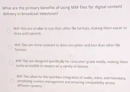 What are the primary benefits of using MXF files for digital content
delivery in broadcast television?
MXF files are smaller in size than other file formats, making them easier to
store and transmit
MXF files are more resistant to data corruption and loss than other file
formats
MXF files are designed specifically for consumer-grade media, making them
easily accessible to viewers on a variety of devices
MXF files allow for the seamless integration of audio, video, and metadata,
different systems
simplifying content management and ensuring compatibility across
