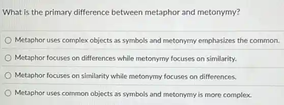 What is the primary difference between metaphor and metonymy?
Metaphor uses complex objects as symbols and metonymy emphasizes the common.
Metaphor focuses on differences while metonymy focuses on similarity.
Metaphor focuses on similarity while metonymy focuses on differences.
Metaphor uses common objects as symbols and metonymy is more complex.