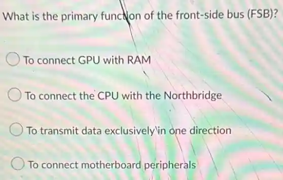 What is the primary function of the front-side bus (FSB)?
To connect GPU with RAM
To connect the CPU with the Northbridge
To transmit data exclusively in one direction
To connect motherboard peripherals