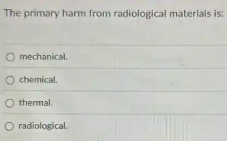 The primary harm from radiological materials is:
mechanical.
chemical.
thermal.
radiological.