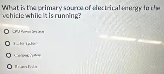 What is the primary source of electrical energy to the
vehicle while it is running?
CPU Power System
Starter System
Charging System
Battery System