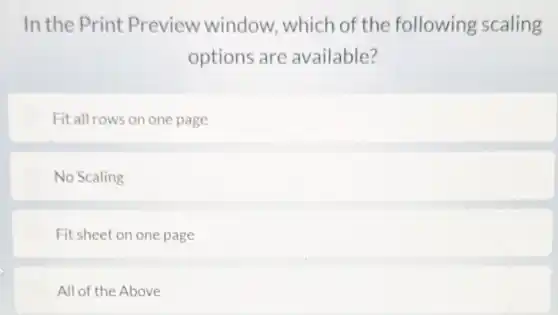 In the Print Preview window which of the following scaling
options are available?
Fit all rows on one page
No Scaling
Fit sheet on one page
All of the Above