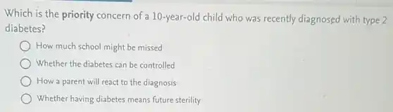 Which is the priority concern of a 10-year-old child who was recently diagnosed with type 2
diabetes?
How much school might be missed
Whether the diabetes can be controlled
How a parent will react to the diagnosis
Whether having diabetes means future sterility
